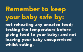 Remember to keep your baby safe by: not reheating any uneaten food; testing the temperature before giving food to your baby; and not leaving your baby unsupervised whilst eating.