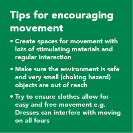 Tips for encouraging movement: 1. Create spaces for movement with lots of stimulating materials and regular interaction. 2. Make sure the environment is safe and very small objects are out of reach. 3. Try to ensure clothes allow for easy and free movement, ie dresses can interfere with moving on all fours.
